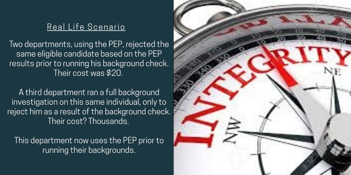 Real life scenario: Two departments, using the PEP, rejected the same eligible candidate based on the PEP results prior to running his background check. Their cost was $20. A third department ran a full background investigation on this same individual, only to reject him as a result of the background check. Their cost? Thousands. This department now uses the PEP prior to running their backgrounds.